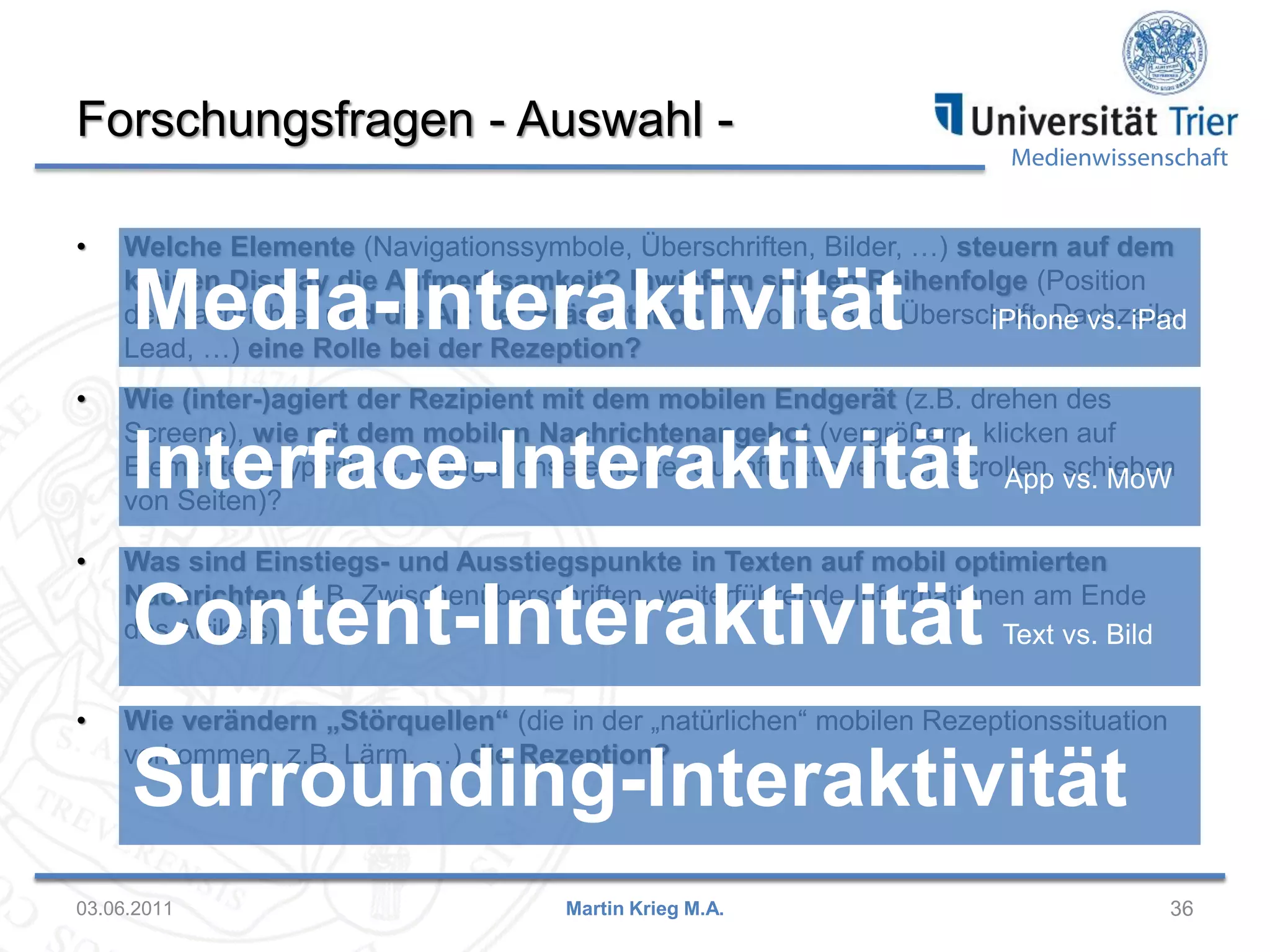 Forschungsfragen - Auswahl •

Medienwissenschaft

Welche Elemente (Navigationssymbole, Überschriften, Bilder, …) steuern auf dem
kleinen Display die Aufmerksamkeit? Inwiefern spielen Reihenfolge (Position
der Nachrichte) und die Art der Präsentation (mit/ohne Bild, Überschrift, Dachzeile,
iPhone vs. iPad
Lead, …) eine Rolle bei der Rezeption?

Media-Interaktivität

•

Wie (inter-)agiert der Rezipient mit dem mobilen Endgerät (z.B. drehen des
Screens), wie mit dem mobilen Nachrichtenangebot (vergrößern, klicken auf
Elemente [Hyperlinks, Navigationselemente, Suchfunktionen, ...], scrollen, vs. MoW
App schieben
von Seiten)?

Interface-Interaktivität

•

Was sind Einstiegs- und Ausstiegspunkte in Texten auf mobil optimierten
Nachrichten (z.B. Zwischenüberschriften, weiterführende Informationen am Ende
des Artikels)?
Text vs. Bild

Content-Interaktivität

•

Wie verändern „Störquellen“ (die in der „natürlichen“ mobilen Rezeptionssituation
vorkommen, z.B. Lärm, …) die Rezeption?

Surrounding-Interaktivität

03.06.2011

Martin Krieg M.A.

36

 