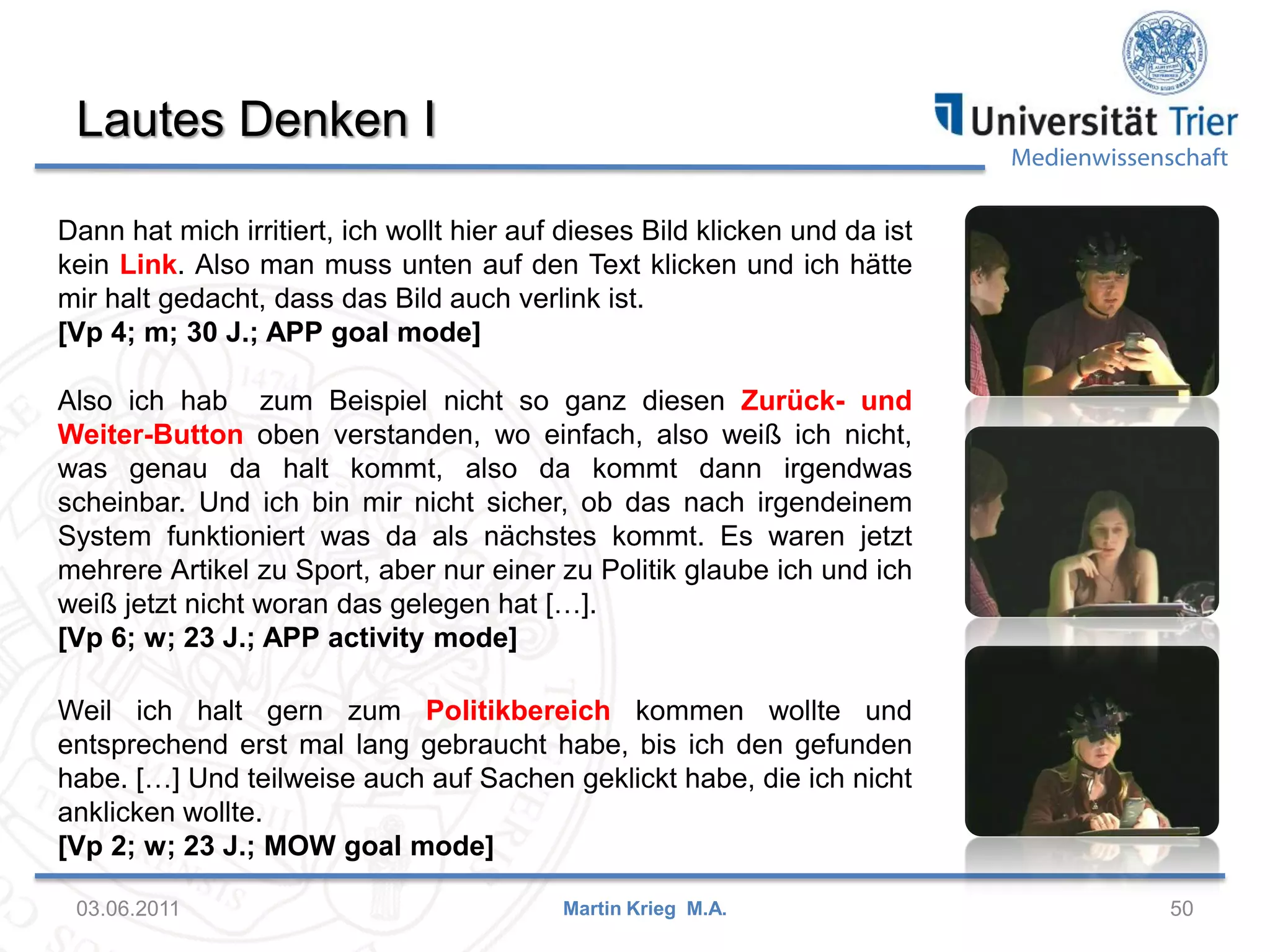 Lautes Denken I

Medienwissenschaft

Dann hat mich irritiert, ich wollt hier auf dieses Bild klicken und da ist
kein Link. Also man muss unten auf den Text klicken und ich hätte
mir halt gedacht, dass das Bild auch verlink ist.
[Vp 4; m; 30 J.; APP goal mode]
Also ich hab zum Beispiel nicht so ganz diesen Zurück- und
Weiter-Button oben verstanden, wo einfach, also weiß ich nicht,
was genau da halt kommt, also da kommt dann irgendwas
scheinbar. Und ich bin mir nicht sicher, ob das nach irgendeinem
System funktioniert was da als nächstes kommt. Es waren jetzt
mehrere Artikel zu Sport, aber nur einer zu Politik glaube ich und ich
weiß jetzt nicht woran das gelegen hat […].
[Vp 6; w; 23 J.; APP activity mode]
Weil ich halt gern zum Politikbereich kommen wollte und
entsprechend erst mal lang gebraucht habe, bis ich den gefunden
habe. […] Und teilweise auch auf Sachen geklickt habe, die ich nicht
anklicken wollte.
[Vp 2; w; 23 J.; MOW goal mode]
03.06.2011

Martin Krieg M.A.

50

 