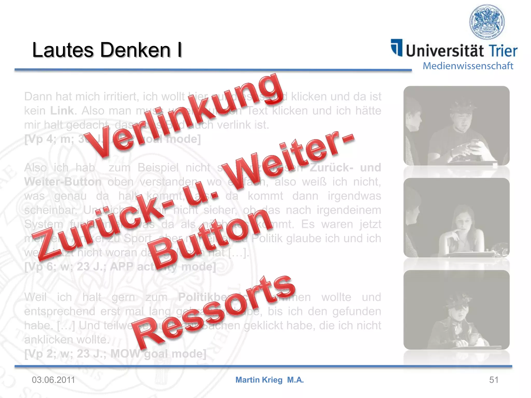 Lautes Denken I

Medienwissenschaft

Dann hat mich irritiert, ich wollt hier auf dieses Bild klicken und da ist
kein Link. Also man muss unten auf den Text klicken und ich hätte
mir halt gedacht, dass das Bild auch verlink ist.
[Vp 4; m; 30 J.; APP goal mode]
Also ich hab zum Beispiel nicht so ganz diesen Zurück- und
Weiter-Button oben verstanden, wo einfach, also weiß ich nicht,
was genau da halt kommt, also da kommt dann irgendwas
scheinbar. Und ich bin mir nicht sicher, ob das nach irgendeinem
System funktioniert was da als nächstes kommt. Es waren jetzt
mehrere Artikel zu Sport, aber nur einer zu Politik glaube ich und ich
weiß jetzt nicht woran das gelegen hat […].
[Vp 6; w; 23 J.; APP activity mode]
Weil ich halt gern zum Politikbereich kommen wollte und
entsprechend erst mal lang gebraucht habe, bis ich den gefunden
habe. […] Und teilweise auch auf Sachen geklickt habe, die ich nicht
anklicken wollte.
[Vp 2; w; 23 J.; MOW goal mode]
03.06.2011

Martin Krieg M.A.

51

 