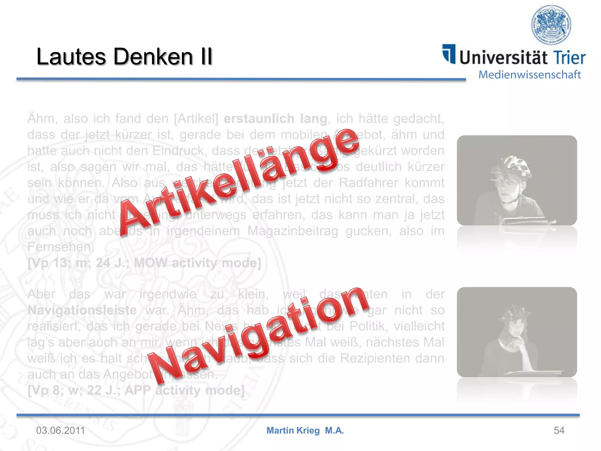 Lautes Denken II

Medienwissenschaft

Ähm, also ich fand den [Artikel] erstaunlich lang, ich hätte gedacht,
dass der jetzt kürzer ist, gerade bei dem mobilen Angebot, ähm und
hatte auch nicht den Eindruck, dass der jetzt großartig gekürzt worden
ist, also sagen wir mal, das hätte für die Basic-Infos deutlich kürzer
sein können. Also aus welcher Richtung jetzt der Radfahrer kommt
und wie er da vom Auto erfasst wird, das ist jetzt nicht so zentral, das
muss ich nicht unbedingt unterwegs erfahren, das kann man ja jetzt
auch noch abends in irgendeinem Magazinbeitrag gucken, also im
Fernsehen.
[Vp 13; m; 24 J.; MOW activity mode]
Aber das war irgendwie zu klein, weil das unten in der
Navigationsleiste war. Ähm, das hab ich irgendwie gar nicht so
realisiert, das ich gerade bei News bin und nicht bei Politik, vielleicht
lag’s aber auch an mir, wenn ich das nächstes Mal weiß, nächstes Mal
weiß ich es halt schon und ich glaub, dass sich die Rezipienten dann
auch an das Angebot anpassen.
[Vp 8; w; 22 J.; APP activity mode]
03.06.2011

Martin Krieg M.A.

54

 