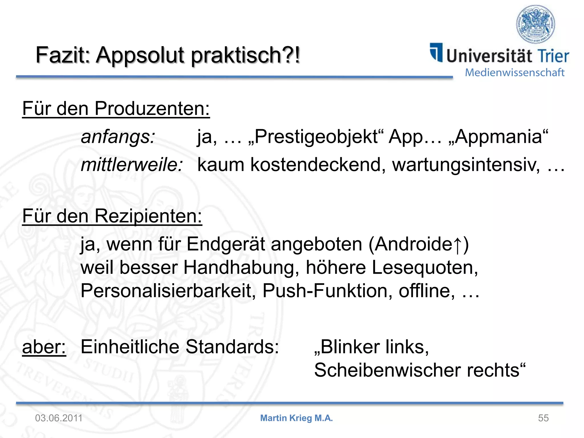 Fazit: Appsolut praktisch?!

Medienwissenschaft

Für den Produzenten:
anfangs:
ja, … „Prestigeobjekt“ App… „Appmania“
mittlerweile: kaum kostendeckend, wartungsintensiv, …
Für den Rezipienten:
ja, wenn für Endgerät angeboten (Androide↑)
weil besser Handhabung, höhere Lesequoten,
Personalisierbarkeit, Push-Funktion, offline, …
aber: Einheitliche Standards:

03.06.2011

„Blinker links,
Scheibenwischer rechts“

Martin Krieg M.A.

55

 
