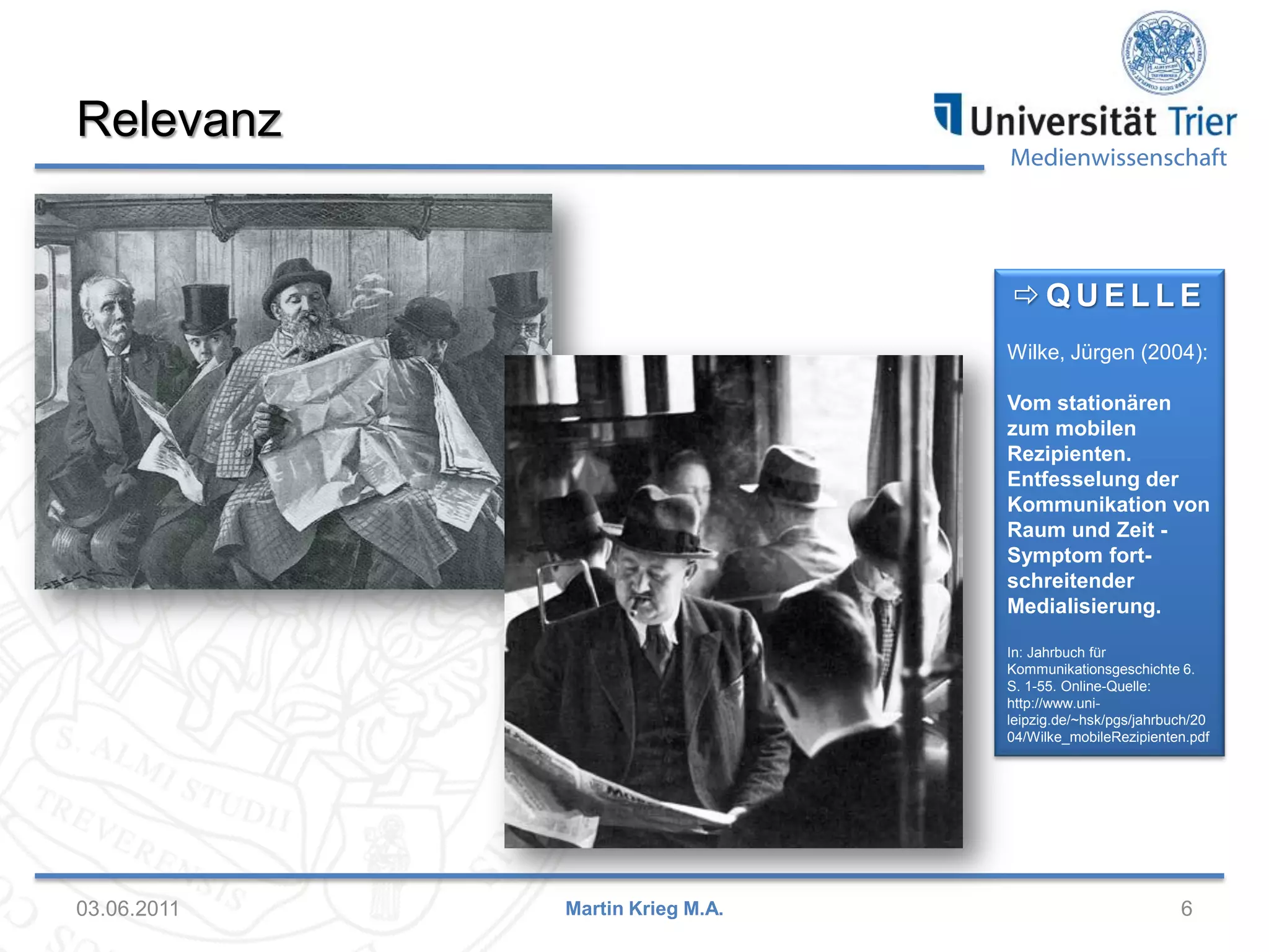 Relevanz

Medienwissenschaft

QUELLE
Wilke, Jürgen (2004):

Vom stationären
zum mobilen
Rezipienten.
Entfesselung der
Kommunikation von
Raum und Zeit Symptom fortschreitender
Medialisierung.
In: Jahrbuch für
Kommunikationsgeschichte 6.
S. 1-55. Online-Quelle:
http://www.unileipzig.de/~hsk/pgs/jahrbuch/20
04/Wilke_mobileRezipienten.pdf

03.06.2011

Martin Krieg M.A.

6

 