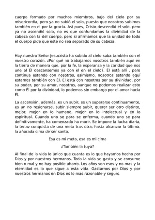cuerpo formado por muchos miembros, bajo del cielo por su
misericordia, pero ya no subió el solo, puesto que nosotros subimos
también en el por la gracia. Así pues, Cristo descendió el solo, pero
ya no ascendió solo, no es que confundamos la divinidad de la
cabeza con la del cuerpo, pero si afirmamos que la unidad de todo
el cuerpo pide que este no sea separado de su cabeza.


Hoy nuestro Señor Jesucristo ha subido al cielo suba también con el
nuestro corazón. ¿Por qué no trabajamos nosotros también aquí en
la tierra de manera que, por la fe, la esperanza y la caridad que nos
une al Él descansemos ya con el en el cielo?. Él está allí , pero
continua estando con nosotros, asimismo, nosotros estando aquí
estamos también con Él. El está con nosotros por su divinidad, por
su poder, por su amor, nosotros, aunque no podemos realizar esto
como Él por la divinidad, lo podemos sin embargo por el amor hacia
Él.

La ascensión, además, es un subir, es un superarse continuamente,
es un no resignarse, subir siempre subir, querer ser otro distinto,
mejor, mejor en lo humano, mejor en lo intelectual y en lo
espiritual. Cuando uno se para se enferma, cuando uno se para
definitivamente, ha comenzado ha morir. Se impone la lucha diaria,
la tenaz conquista de una meta tras otra, hasta alcanzar la última,
la añorada cima de ser santo.

                  Esa es mi meta, esa es mi cima

                         ¿También la tuya?

Al final de la vida lo único que cuanta es lo que hayamos hecho por
Dios y por nuestros hermanos. Toda la vida se gasta y se consume
bien o mal y no hay posible ahorro. Los años son esos y no mas y la
eternidad es lo que sigue a esta vida. Gastarnos por Dios y por
nuestros hermanos en Dios es lo mas razonable y seguro.
 