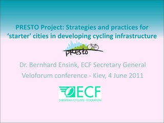 Dr. Bernhard Ensink, ECF Secretary General Veloforum conference - Kiev, 4 June 2011 PRESTO Project: Strategies and practices for ‘ starter' cities in developing cycling infrastructure 