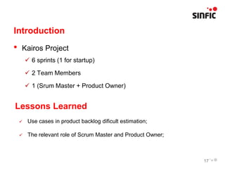 Introduction
•   Kairos Project
         6 sprints (1 for startup)

         2 Team Members

         1 (Srum Master + Product Owner)


Lessons Learned
        Use cases in product backlog dificult estimation;

        The relevant role of Scrum Master and Product Owner;



                                                                17
 