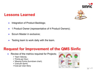Lessons Learned

     Integration of Product Backlogs;

     1 Product Owner (representative of 4 Product Owners);

     Scrum Master in exclusive;

     Testing team to work daily with the team.


Request for Improvement of the QMS Sinfic
     Review of the metrics required for Projects;
         Team Velocity;
         Points per Hour;
         Missing Points (burndown chart);
         Cost per Sprint;
        Cost per User Story
                                                              30
 