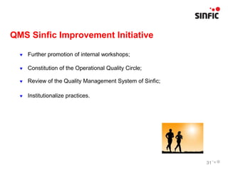 QMS Sinfic Improvement Initiative

     Further promotion of internal workshops;

     Constitution of the Operational Quality Circle;

     Review of the Quality Management System of Sinfic;

     Institutionalize practices.




                                                           31
 