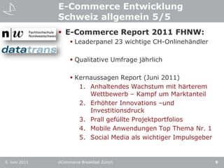 E-Commerce Entwicklung Schweiz allgemein 5/5E-Commerce Report 2011 FHNW: Leaderpanel 23 wichtige CH-OnlinehändlerQualitative Umfrage jährlichKernaussagen Report (Juni 2011)Anhaltendes Wachstum mit härterem Wettbewerb – Kampf um MarktanteilErhöhter Innovations –und InvestitionsdruckPrall gefüllte ProjektportfoliosMobile Anwendungen Top Thema Nr. 1Social Media als wichtiger Impulsgeber6. Juni 2011eCommerce Breakfast Zürich9