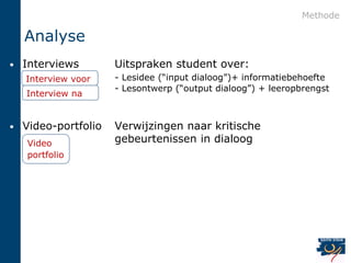 Methode

    Analyse
•   Interviews        Uitspraken student over:
    Interview voor    - Lesidee (“input dialoog”)+ informatiebehoefte
                      - Lesontwerp (“output dialoog”) + leeropbrengst
    Interview na


•   Video-portfolio   Verwijzingen naar kritische
    Video             gebeurtenissen in dialoog
    portfolio
 