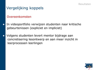 Resultaten
    Vergelijking koppels

    Overeenkomsten

   In videoportfolio verwijzen studenten naar kritische
    gebeurtenissen (expliciet en impliciet)

   Volgens studenten levert mentor bijdrage aan
    concretisering lesontwerp en aan meer inzicht in
    leerprocessen leerlingen
 