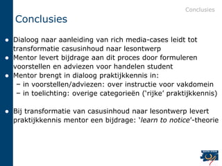 Conclusies
    Conclusies
 Dialoog naar aanleiding van rich media-cases leidt tot
  transformatie casusinhoud naar lesontwerp
 Mentor levert bijdrage aan dit proces door formuleren
  voorstellen en adviezen voor handelen student
 Mentor brengt in dialoog praktijkkennis in:
   – in voorstellen/adviezen: over instructie voor vakdomein
   – in toelichting: overige categorieën („rijke‟ praktijkkennis)

   Bij transformatie van casusinhoud naar lesontwerp levert
    praktijkkennis mentor een bijdrage: „learn to notice‟-theorie
 