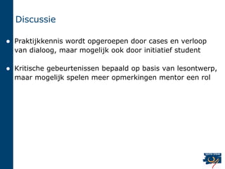 Discussie

   Praktijkkennis wordt opgeroepen door cases en verloop
    van dialoog, maar mogelijk ook door initiatief student

   Kritische gebeurtenissen bepaald op basis van lesontwerp,
    maar mogelijk spelen meer opmerkingen mentor een rol
 