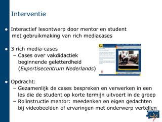 Interventie

   Interactief lesontwerp door mentor en student
    met gebruikmaking van rich mediacases

   3 rich media-cases
     – Cases over vakdidactiek
       beginnende geletterdheid
       (Expertisecentrum Nederlands)

   Opdracht:
     – Gezamenlijk de cases bespreken en verwerken in een
       les die de student op korte termijn uitvoert in de groep
     – Rolinstructie mentor: meedenken en eigen gedachten
       bij videobeelden of ervaringen met onderwerp vertellen
 
