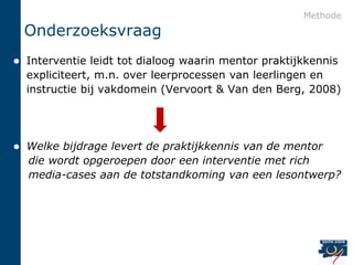 Methode
    Onderzoeksvraag
   Interventie leidt tot dialoog waarin mentor praktijkkennis
    expliciteert, m.n. over leerprocessen van leerlingen en
    instructie bij vakdomein (Vervoort & Van den Berg, 2008)




   Welke bijdrage levert de praktijkkennis van de mentor
    die wordt opgeroepen door een interventie met rich
    media-cases aan de totstandkoming van een lesontwerp?
 