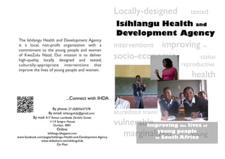 Locally-designed            tested
                                                                 Isihlangu Health and
                                                                 Development Agency
 The Ishilangu Health and Development Agency
 is a local, non-profit organization with a
 commitment to the young people and women
                                                                            improving
                                                                 interventions                   the

 of KwaZulu Natal. Our mission is to deliver
 high-quality, locally designed and tested,
                                                                 socio-economic       status
 culturally-appropriate interventions that                                             reproductive
 improve the lives of young people and women.
                                                                                             health

                                  ...Connect with IHDA

                       By phone: 27 (0)835657378
                     By email: isihlanguhda@gmail.com            accredited training
           By mail: 417 Anton Lembede (Smith) Street
                      1114 Sangro House
                        Durban, 4001                             vulnerable
                                                                         Improving   lives
                                                                                       the       of
                           Online:
                    Isihlangu.blogspot.com
www.facebook.com/pages/Isihlangu-Health-and-Development-Agency
                                                                   marginalized people
                                                                            young
                                                                                      young
                                                                             South Africa
                                                                                 in
               www.slideshare.net/isihlanguhda
                            On Mxit
 