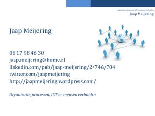 organisatie, processen, ICT en mensen verbinden

                                                                  Jaap Meijering



Jaap Meijering


06 17 98 46 30
jaap.meijering@home.nl
linkedin.com/pub/jaap-meijering/2/746/704
twitter.com/jaapmeijering
http://jaapmeijering.wordpress.com/

Organisatie, processen, ICT en mensen verbinden
 