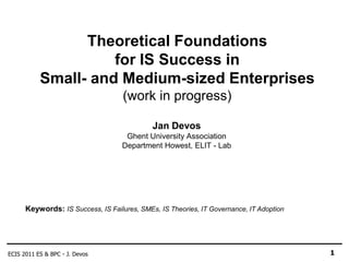 Theoretical Foundations
                     for IS Success in
           Small- and Medium-sized Enterprises
                                    (work in progress)

                                             Jan Devos
                                    Ghent University Association
                                   Department Howest, ELIT - Lab




      Keywords: IS Success, IS Failures, SMEs, IS Theories, IT Governance, IT Adoption




ECIS 2011 ES & BPC - J. Devos                                                            1
 