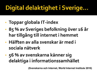 • Toppar globala IT‐index
• 85 % av Sveriges befolkning över 16 år 
  har tillgång till internet i hemmet
• Hälften av alla svenskar är med i 
  sociala nätverk
• 56 % av svenskarna känner sig 
  delaktiga i informationssamhället
           (Svenskarna och Internet, World Internet Institute 2010)
 