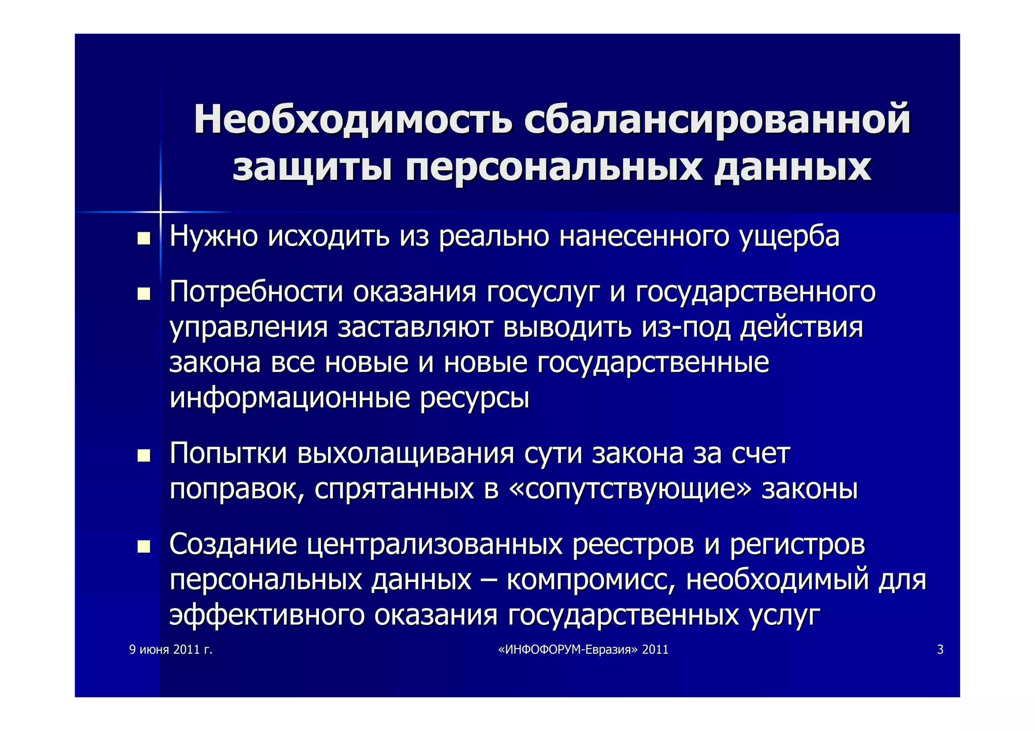 99 июняиюня 20112011 гг.. ««ИНФОФОРУМИНФОФОРУМ--ЕвразияЕвразия»» 20112011 33
НеобходимостьНеобходимость сбалансированнойсбалансированной
защитызащиты персональныхперсональных данныхданных
НужноНужно исходитьисходить изиз реальнореально нанесенногонанесенного ущербаущерба
ПотребностиПотребности оказанияоказания госуслуггосуслуг ии государственногогосударственного
управленияуправления заставляютзаставляют выводитьвыводить изиз--подпод действиядействия
законазакона всевсе новыеновые ии новыеновые государственныегосударственные
информационныеинформационные ресурсыресурсы
ПопыткиПопытки выхолащиваниявыхолащивания сутисути законазакона заза счетсчет
поправокпоправок,, спрятанныхспрятанных вв ««сопутствующиесопутствующие»» законызаконы
СозданиеСоздание централизованныхцентрализованных реестровреестров ии регистроврегистров
персональныхперсональных данныхданных –– компромисскомпромисс,, необходимыйнеобходимый длядля
эффективногоэффективного оказанияоказания государственныхгосударственных услугуслуг
 