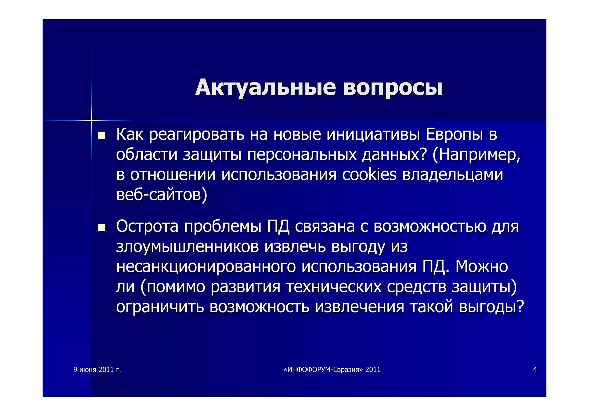 99 июняиюня 20112011 гг.. ««ИНФОФОРУМИНФОФОРУМ--ЕвразияЕвразия»» 20112011 44
АктуальныеАктуальные вопросывопросы
КакКак реагироватьреагировать нана новыеновые инициативыинициативы ЕвропыЕвропы вв
областиобласти защитызащиты персональныхперсональных данныхданных? (? (НапримерНапример,,
вв отношенииотношении использованияиспользования cookiescookies владельцамивладельцами
вебвеб--сайтовсайтов))
ОстротаОстрота проблемыпроблемы ПДПД связанасвязана сс возможностьювозможностью длядля
злоумышленниковзлоумышленников извлечьизвлечь выгодувыгоду изиз
несанкционированногонесанкционированного использованияиспользования ПДПД.. МожноМожно
лили ((помимопомимо развитияразвития техническихтехнических средствсредств защитызащиты))
ограничитьограничить возможностьвозможность извлеченияизвлечения такойтакой выгодывыгоды??
 