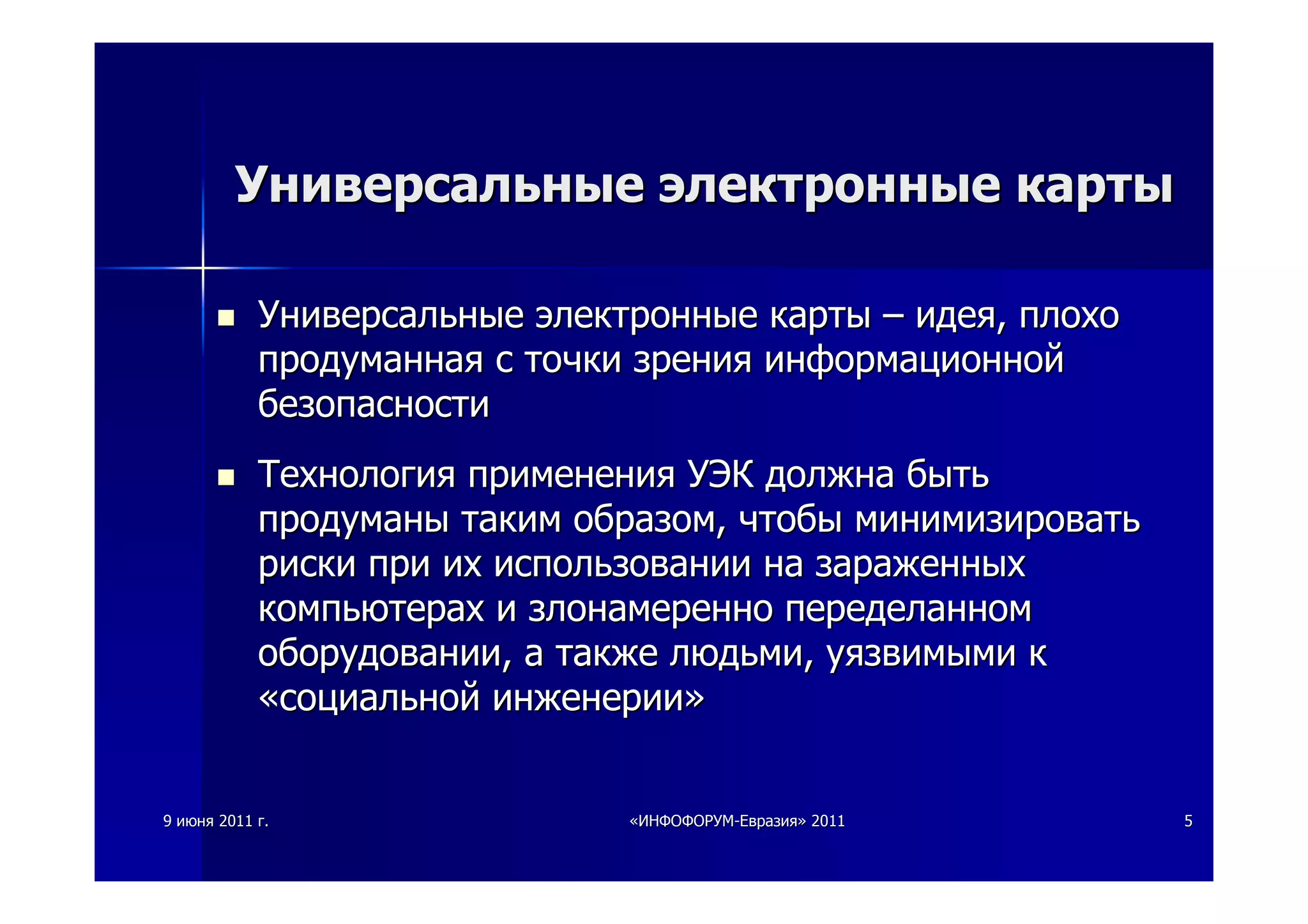 99 июняиюня 20112011 гг.. ««ИНФОФОРУМИНФОФОРУМ--ЕвразияЕвразия»» 20112011 55
УниверсальныеУниверсальные электронныеэлектронные картыкарты
УниверсальныеУниверсальные электронныеэлектронные картыкарты –– идеяидея,, плохоплохо
продуманнаяпродуманная сс точкиточки зрениязрения информационнойинформационной
безопасностибезопасности
ТехнологияТехнология примененияприменения УЭКУЭК должнадолжна бытьбыть
продуманыпродуманы такимтаким образомобразом,, чтобычтобы минимизироватьминимизировать
рискириски припри ихих использованиииспользовании нана зараженныхзараженных
компьютерахкомпьютерах ии злонамереннозлонамеренно переделанномпеределанном
оборудованииоборудовании,, аа такжетакже людьмилюдьми,, уязвимымиуязвимыми кк
««социальнойсоциальной инженерииинженерии»»
 