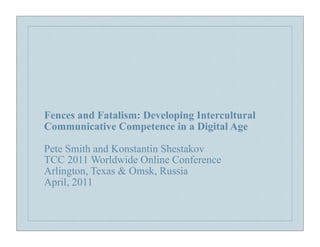 Fences and Fatalism: Developing Intercultural
Communicative Competence in a Digital Age

Pete Smith and Konstantin Shestakov
TCC 2011 Worldwide Online Conference
Arlington, Texas & Omsk, Russia
April, 2011
 
