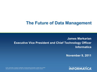 The Future of Data Management


                                                        James Markarian
                   Executive Vice President and Chief Technology Officer
                                                             Informatica

                                                                                               November 9, 2011


© 2011 Informatica. Company Confidential. Forward-looking information is based upon multiple
assumptions and uncertainties and does not necessarily represent the company’s outlook.
 