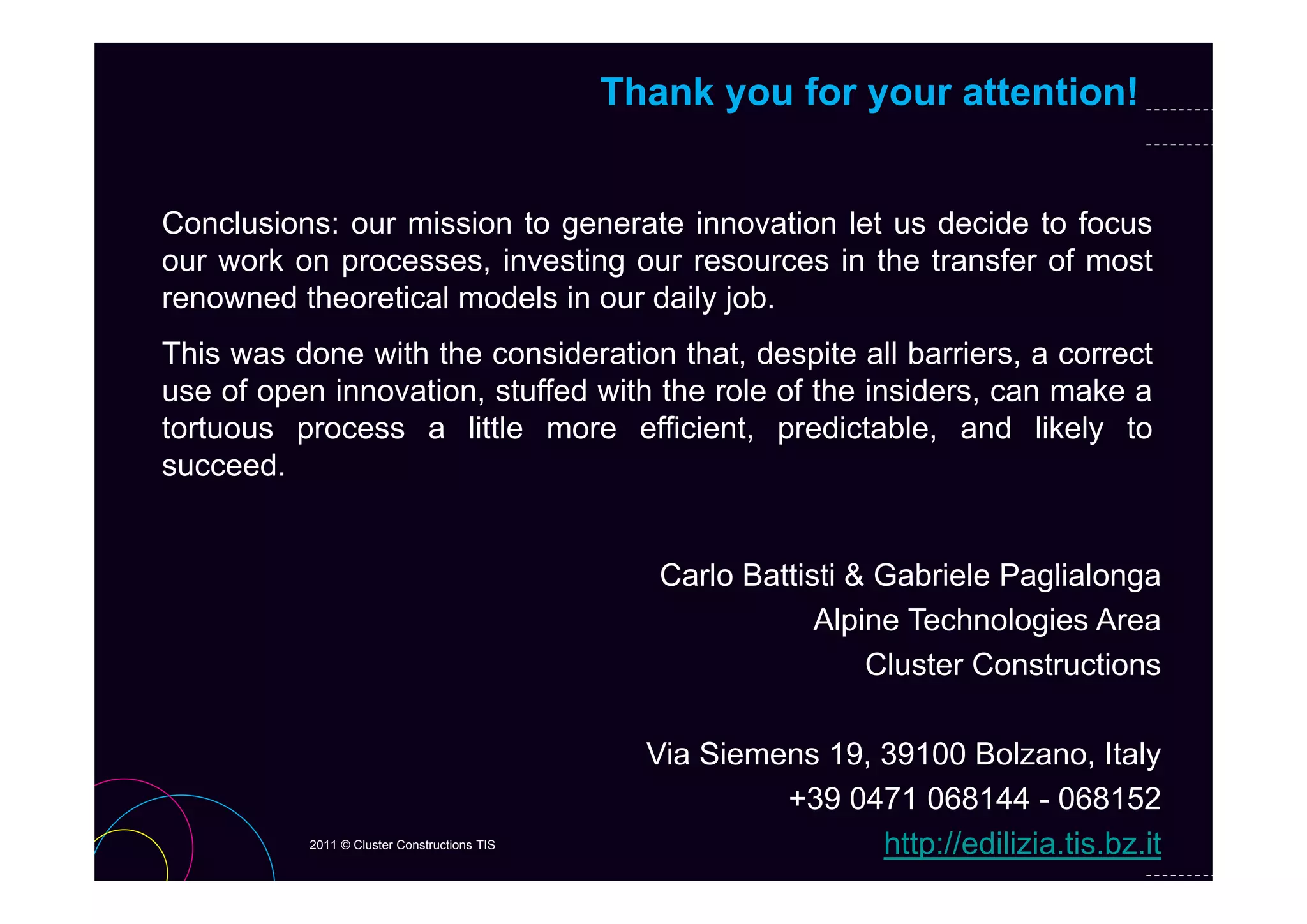 Thank you for your attention!


Conclusions: our mission to generate innovation let us decide to focus
our work on processes, i
       k               investing our resources i th t
                             ti                in the transfer of most
                                                           f    f    t
renowned theoretical models in our daily job.
This was done with the consideration that despite all barriers a correct
                                       that,            barriers,
use of open innovation, stuffed with the role of the insiders, can make a
tortuous process a little more efficient, predictable, and likely to
succeed.
succeed


                                                Carlo Battisti Gabriele Paglialonga
                                                C l B tti ti & G b i l P li l
                                                            Alpine Technologies Area
                                                                Cluster Constructions

                                               Via Siemens 19, 39100 Bolzano, Italy
                                                        +39 0471 068144 - 068152
          2011 © Cluster Constructions TIS                     http://edilizia.tis.bz.it
 