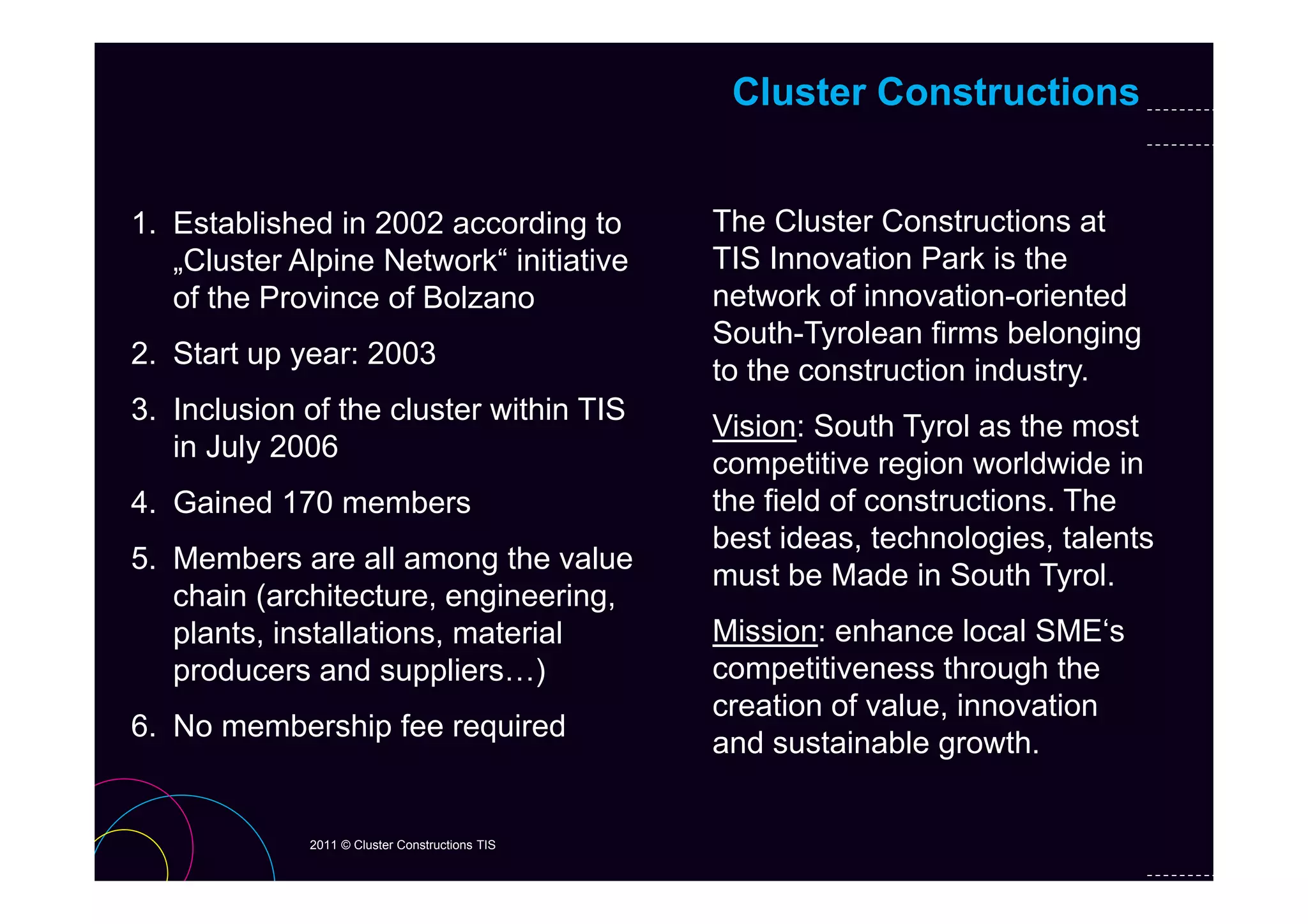 Cluster Constructions


1. Established in 2002 according to             The Cluster Constructions at
   „Cluster Al i N t
    Cl t Alpine Network“ initiative
                          k“ i iti ti           TIS Innovation Park is the
                                                     I     ti P k i th
   of the Province of Bolzano                   network of innovation-oriented
                                                South-Tyrolean firms belonging
2.
2 Start up year: 2003
                                                to the construction industry.
3. Inclusion of the cluster within TIS
                                                Vision: South Tyrol as the most
   in July 2006
         y
                                                competitive region worldwide in
4. Gained 170 members                           the field of constructions. The
                                                best ideas, technologies, talents
5. Members are all among the value
                                                must be M d i S th T l
                                                     t b Made in South Tyrol.
   chain (architecture, engineering,
   plants, installations, material              Mission: enhance local SME‘s
   producers and suppliers )
                    suppliers…)                 competitiveness through the
                                                creation of value, innovation
6. No membership fee required
                                                and sustainable growth.


             2011 © Cluster Constructions TIS
 