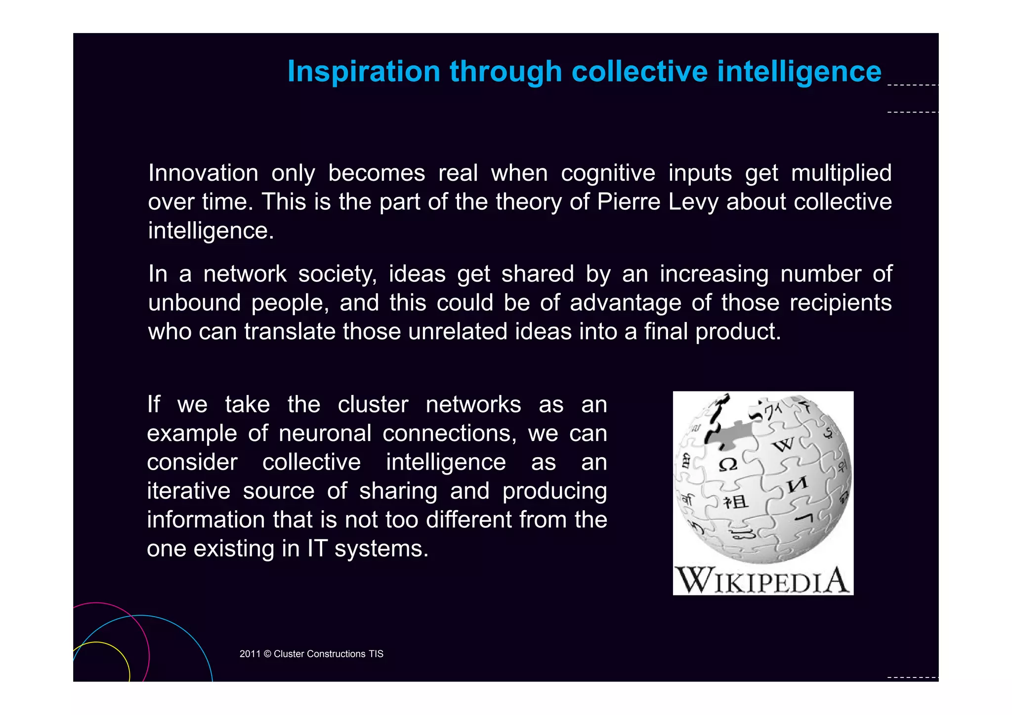 Inspiration through collective intelligence


Innovation only becomes real when cognitive inputs get multiplied
over titime. Thi i th part of th th
             This is the t f the theory of Pi
                                         f Pierre L
                                                  Levy about collective
                                                        b t ll ti
intelligence.
In a network society ideas get shared by an increasing number of
             society,
unbound people, and this could be of advantage of those recipients
who can translate those unrelated ideas into a final product.


If we take the cluster networks as an
example of neuronal connections we can
                        connections,
consider collective intelligence as an
iterative source of sharing and producing
information that is not too different from the
one existing in IT systems.



         2011 © Cluster Constructions TIS
 