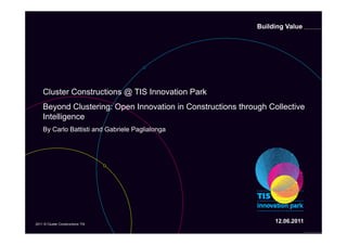 Building Value




    C us e Constructions
    Cluster Co s uc o s @ TIS Innovation Park
                            S    o a o a
    Beyond Clustering: Open Innovation in Constructions through Collective
    Intelligence
    By Carlo Battisti and Gabriele Paglialonga




2011 © Cluster Constructions TIS
                                                                  12.06.2011
 