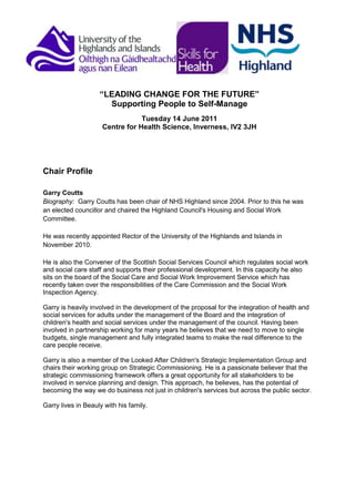 “LEADING CHANGE FOR THE FUTURE”<br />Supporting People to Self-Manage<br />Tuesday 14 June 2011<br />Centre for Health Science, Inverness, IV2 3JH <br />Chair Profile<br />Garry CouttsBiography:  Garry Coutts has been chair of NHS Highland since 2004. Prior to this he was an elected councillor and chaired the Highland Council's Housing and Social Work Committee.<br />He was recently appointed Rector of the University of the Highlands and Islands in November 2010.  <br />He is also the Convener of the Scottish Social Services Council which regulates social work and social care staff and supports their professional development. In this capacity he also sits on the board of the Social Care and Social Work Improvement Service which has recently taken over the responsibilities of the Care Commission and the Social Work Inspection Agency.<br />Garry is heavily involved in the development of the proposal for the integration of health and social services for adults under the management of the Board and the integration of children's health and social services under the management of the council. Having been involved in partnership working for many years he believes that we need to move to single budgets, single management and fully integrated teams to make the real difference to the care people receive. <br />Garry is also a member of the Looked After Children's Strategic Implementation Group and chairs their working group on Strategic Commissioning. He is a passionate believer that the strategic commissioning framework offers a great opportunity for all stakeholders to be involved in service planning and design. This approach, he believes, has the potential of becoming the way we do business not just in children's services but across the public sector.<br />Garry lives in Beauly with his family. <br />