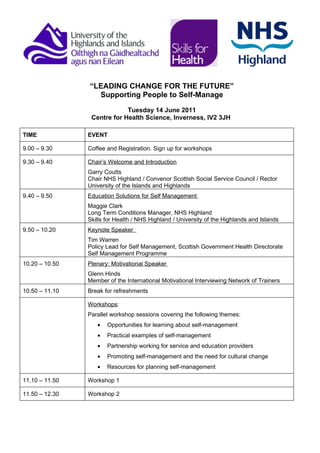 “LEADING CHANGE FOR THE FUTURE”
                  Supporting People to Self-Manage

                             Tuesday 14 June 2011
                 Centre for Health Science, Inverness, IV2 3JH

TIME            EVENT

9.00 – 9.30     Coffee and Registration. Sign up for workshops

9.30 – 9.40     Chair’s Welcome and Introduction
                Garry Coutts
                Chair NHS Highland / Convenor Scottish Social Service Council / Rector
                University of the Islands and Highlands
9.40 – 9.50     Education Solutions for Self Management
                Maggie Clark
                Long Term Conditions Manager, NHS Highland
                Skills for Health / NHS Highland / University of the Highlands and Islands
9.50 – 10.20    Keynote Speaker
                Tim Warren
                Policy Lead for Self Management, Scottish Government Health Directorate
                Self Management Programme
10.20 – 10.50   Plenary: Motivational Speaker
                Glenn Hinds
                Member of the International Motivational Interviewing Network of Trainers
10.50 – 11.10   Break for refreshments

                Workshops:
                Parallel workshop sessions covering the following themes:
                   •   Opportunities for learning about self-management
                   •   Practical examples of self-management
                   •   Partnership working for service and education providers
                   •   Promoting self-management and the need for cultural change
                   •   Resources for planning self-management

11.10 – 11.50   Workshop 1

11.50 – 12.30   Workshop 2
 