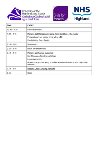 TIME           EVENT

12.30 – 1.30   LUNCH / Posters

1.30 – 2.15    Plenary: Self Managing my Long Term Condition – ‘the reality’
               Perspectives from people living with a LTC
               Facilitated by Garry Coutts

2.15 – 2.55    Workshop 3

2.55 – 3.10    Break for refreshments

3.10 – 3.40    Plenary: Conference outcomes:
               Key Messages from the workshops
               Interactive Activity
               Actions how you are going to embed workshop themes in your day to day
               activities

3.40 – 3.45    Plenary: Chair’s Closing Remarks

3.45           Close
 