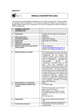 Appendix 1


                               MODULE DESCRIPTOR (AD3)

This document provides detailed information on the module named below. It will be updated
as necessary when modifications to the module are approved. Modules are allocated to a
Subject Network rather than a programme, and may be accessed by students studying on
different programmes.

1    SUMMARY MODULE
     INFORMATION

a    Module title                                Enabling Self management: Developing
                                                 Practice
b    SITS module code                            UN211946
c    UHI Subject Network                         Health and Wellbeing
d    Exam board                                  MA Health and Wellbeing
e    SCQF level                                  11
f    SCOTCAT credit points                       15
g    Module leaders and contact details          Wendy Maltinsky /
     (email, phone)                              wendy.maltinsky@inverness.uhi.ac.uk
                                                 Maggie Clark Maggie.clark2@nhs.net

h    Brief description of module                 This module takes the student through a
                                                 thorough exploration of the concept of self
                                                 management and the theories and
                                                 research evidence which underpin this
                                                 way of managing health. The student will
                                                 have an opportunity to understand the
                                                 commonalities            between       self
                                                 management, anticipatory care and self
                                                 care.     They     will   understand   the
                                                 significance of behavioural change as the
                                                 key underpinning theoretical position and
                                                 intervention base. As well as exploring
                                                 the theoretical nature of health behaviour
                                                 change students will audit, evaluate and
                                                 consider the application of a range of self
                                                 management resources. Integral to the
                                                 module is an exploration and practice of
                                                 the communication and consultation skills
                                                 which empower individuals to manage
                                                 their health effectively.
I    Pre-requisites or co-requisites             None
J    Primary mode(s) of delivery and             Tick all that apply
     support
                                                 x Face-to-face (this must be ticked if
                                                 there is any FTF delivery)
                                                  Situated study (ie student must be
                                                 physically attending at AP or Learning
                                                 Centre)
                                                  x Wholly online

k    Assessment                                  Case Study analysis and presentation
                                                 70%
                                                 Video./audio recording of interview 30 %
L    Key learning resources                      ICT resources for access to learning
                                                 material online
 