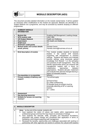 MODULE DESCRIPTOR (AD3)

This document provides detailed information on the module named below. It will be updated
as necessary when modifications to the module are approved. Modules are allocated to a
Subject Network not a programme, and may be accessed by students studying on different
programmes.

1    SUMMARY MODULE
     INFORMATION

a    Module title                             Enabling Self Management: Leading change
b    SITS module code                         UN211980
c    UHI Subject Network                      Health and Wellbeing
d    Exam board                               MA Health and Wellbeing
e    SCQF level                               11
f    SCOTCAT credit points                    15
g    Module leader and contact details        Pamela Cremin
     (email, phone)                           Pamela.cremin@inverness.uhi.ac.uk

h    Brief description of module              This module enables students to become
                                              leaders in the cultural shift towards
                                              supporting self management in practice
                                              settings. Students will explore and evaluate
                                              practice settings using previously gained
                                              knowledge from Module 1 on the principles
                                              and practices of self management. They will
                                              identify opportunities which can enhance self
                                              management support with a focus on
                                              collaborative       approaches       between
                                              organisations. Students will plan, implement
                                              and evaluate their planned changes leaving a
                                              legacy of evaluated projects.
I    Pre-requisites or co-requisites          Module 1
J    Primary mode(s) of delivery and          Tick all that apply
     support
                                               Face-to-face
                                              √ Video conferencing
                                               Situated study (ie student must be
                                              physically attending at AP or Learning
                                              Centre)
                                               √ online

k    Assessment
L    Key learning resources
m    Suitable for access via Learning         Yes
     Centres?



2   MODULE DESCRIPTOR

a      Aims : by the end of this module, students will :
       5. have explored the notion of culture and beliefs within organisations and
          professional groups and how this may impact on processes of change
       6. have explored the rationale, skills, principles and theoretical foundations
          associated with system change and considered their application in terms of
          facilitating a shift toward supporting self management
       7. Reviewed the benefits, opportunities and challenges associated with working in
          partnership with other agencies and sectors to achieve the cultural shift towards
 