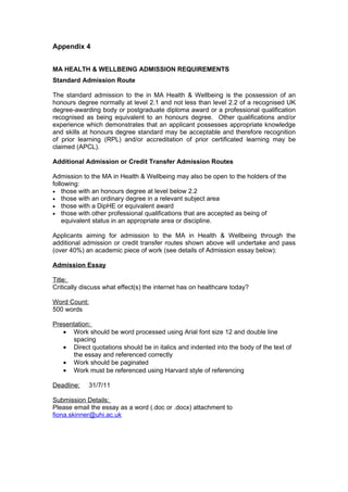 Appendix 4


MA HEALTH & WELLBEING ADMISSION REQUIREMENTS
Standard Admission Route

The standard admission to the in MA Health & Wellbeing is the possession of an
honours degree normally at level 2.1 and not less than level 2.2 of a recognised UK
degree-awarding body or postgraduate diploma award or a professional qualification
recognised as being equivalent to an honours degree. Other qualifications and/or
experience which demonstrates that an applicant possesses appropriate knowledge
and skills at honours degree standard may be acceptable and therefore recognition
of prior learning (RPL) and/or accreditation of prior certificated learning may be
claimed (APCL).

Additional Admission or Credit Transfer Admission Routes

Admission to the MA in Health & Wellbeing may also be open to the holders of the
following:
• those with an honours degree at level below 2.2
• those with an ordinary degree in a relevant subject area
• those with a DipHE or equivalent award
• those with other professional qualifications that are accepted as being of
    equivalent status in an appropriate area or discipline.

Applicants aiming for admission to the MA in Health & Wellbeing through the
additional admission or credit transfer routes shown above will undertake and pass
(over 40%) an academic piece of work (see details of Admission essay below):

Admission Essay

Title:
Critically discuss what effect(s) the internet has on healthcare today?

Word Count:
500 words

Presentation:
   • Work should be word processed using Arial font size 12 and double line
      spacing
   • Direct quotations should be in italics and indented into the body of the text of
      the essay and referenced correctly
   • Work should be paginated
   • Work must be referenced using Harvard style of referencing

Deadline:     31/7/11

Submission Details:
Please email the essay as a word (.doc or .docx) attachment to
fiona.skinner@uhi.ac.uk
 