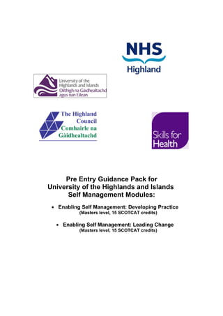Pre Entry Guidance Pack for
University of the Highlands and Islands
      Self Management Modules:
 • Enabling Self Management: Developing Practice
           (Masters level, 15 SCOTCAT credits)

  • Enabling Self Management: Leading Change
           (Masters level, 15 SCOTCAT credits)
 