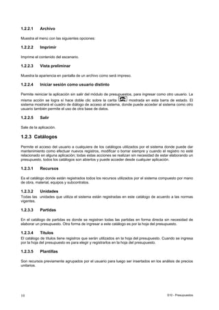 S10 - Presupuestos10
1.2.2.1 Archivo
Muestra el menú con las siguientes opciones:
1.2.2.2 Imprimir
Imprime el contenido del escenario.
1.2.2.3 Vista preliminar
Muestra la apariencia en pantalla de un archivo como será impreso.
1.2.2.4 Iniciar sesión como usuario distinto
Permite reiniciar la aplicación sin salir del módulo de presupuestos, para ingresar como otro usuario. La
misma acción se logra sí hace doble clic sobre la carita mostrada en esta barra de estado. El
sistema mostrará el cuadro de diálogo de acceso al sistema, donde puede acceder al sistema como otro
usuario también permite el uso de otra base de datos.
1.2.2.5 Salir
Sale de la aplicación.
1.2.3 Catálogos
Permite el acceso del usuario a cualquiera de los catálogos utilizados por el sistema donde puede dar
mantenimiento como efectuar nuevos registros, modificar o borrar siempre y cuando el registro no esté
relacionado en alguna aplicación; todas estas acciones se realizan sin necesidad de estar elaborando un
presupuesto, todos los catálogos son abiertos y puede acceder desde cualquier aplicación.
1.2.3.1 Recursos
Es el catálogo donde están registrados todos los recursos utilizados por el sistema compuesto por mano
de obra, material, equipos y subcontratos.
1.2.3.2 Unidades
Todas las unidades que utiliza el sistema están registradas en este catálogo de acuerdo a las normas
vigentes.
1.2.3.3 Partidas
En el catálogo de partidas es donde se registran todas las partidas en forma directa sin necesidad de
elaborar un presupuesto. Otra forma de ingresar a este catálogo es por la hoja del presupuesto.
1.2.3.4 Títulos
El catálogo de títulos tiene registros que serán utilizados en la hoja del presupuesto. Cuando se ingresa
por la hoja del presupuesto es para elegir y registrarlos en la hoja del presupuesto.
1.2.3.5 Plantillas
Son recursos previamente agrupados por el usuario para luego ser insertados en los análisis de precios
unitarios.
 