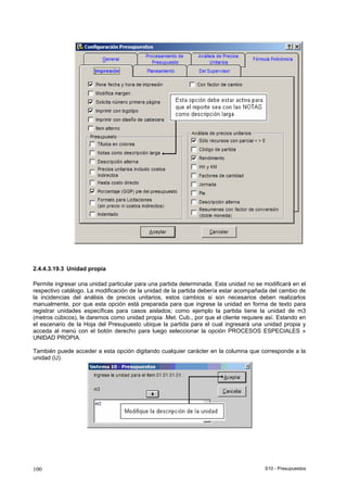 S10 - Presupuestos100
2.4.4.3.19.3 Unidad propia
Permite ingresar una unidad particular para una partida determinada. Esta unidad no se modificará en el
respectivo catálogo. La modificación de la unidad de la partida debería estar acompañada del cambio de
la incidencias del análisis de precios unitarios, estos cambios si son necesarios deben realizarlos
manualmente, por que esta opción está preparada para que ingrese la unidad en forma de texto para
registrar unidades específicas para casos aislados; como ejemplo la partida tiene la unidad de m3
(metros cúbicos), le daremos como unidad propia .Met. Cub., por que el cliente requiere así. Estando en
el escenario de la Hoja del Presupuesto ubique la partida para el cual ingresará una unidad propia y
acceda al menú con el botón derecho para luego seleccionar la opción PROCESOS ESPECIALES »
UNIDAD PROPIA.
También puede acceder a esta opción digitando cualquier carácter en la columna que corresponde a la
unidad (U).
 