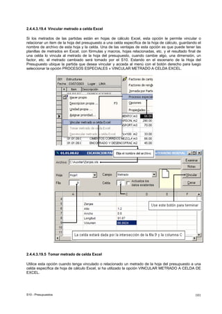S10 - Presupuestos 101
2.4.4.3.19.4 Vincular metrado a celda Excel
Si los metrados de las partidas están en hojas de cálculo Excel, esta opción le permite vincular o
relacionar un item de la hoja del presupuesto a una celda específica de la hoja de cálculo, guardando el
nombre de archivo de esta hoja y la celda. Una de las ventajas de esta opción es que puede tener las
planillas de metrados en Excel, con fórmulas y macros, hojas relacionadas, etc. y el resultado final de
una celda lo vincula al metrado de la hoja del presupuesto, cuando cambie algo, una dimensión, un
factor, etc. el metrado cambiado será tomado por el S10. Estando en el escenario de la Hoja del
Presupuesto ubique la partida que desea vincular y acceda al menú con el botón derecho para luego
seleccionar la opción PROCESOS ESPECIALES » VINCULAR METRADO A CELDA EXCEL.
2.4.4.3.19.5 Tomar metrado de celda Excel
Utilice esta opción cuando tenga vinculado o relacionado un metrado de la hoja del presupuesto a una
celda específica de hoja de cálculo Excel, si ha utilizado la opción VINCULAR METRADO A CELDA DE
EXCEL.
 
