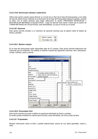 S10 - Presupuestos102
2.4.4.3.19.6 Desvincular metrado a celda Excel
Utilice esta opción cuando quiera eliminar un vínculo de un item de la hoja del presupuesto a una celda
de hoja de cálculo Excel. Estando en el escenario de la Hoja del Presupuesto ubique la partida y acceda
al menú con el botón derecho para luego seleccionar la opción PROCESOS ESPECIALES »
DESVINCULAR METRADO A CELDA EXCEL. Luego de ejecutar esta opción notará que la opción de
TOMAR METRADO DE CELDA EXCEL está deshabilitado, ya que el vínculo ya no existe.
2.4.4.3.20 Opciones
Esta opción permite acceder a un submenú de opciones diversas que se aplican sobre el listado de
títulos y partidas.
2.4.4.3.20.1 Mostrar campos
En la hoja del presupuesto están disponibles algo de 47 campos. Esta opción permite seleccionar las
columnas que se mostrarán. Por defecto el sistema muestra las siguientes columnas: item, descripción,
unidad, metrado, precio y parcial.
2.4.4.3.20.2 Personalizar Grid
Esta opción permite al usuario modificar la apariencia del listado de títulos y partidas.
El usuario puede modificar los colores para el fondo y texto del listado, así como el tipo de letra.
2.4.4.3.21 Propiedades
Muestra información sobre el título o partida seleccionada, acerca de sus datos generales, costos y
otros.
 