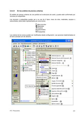 S10 - Presupuestos 103
2.4.4.4 En los análisis de precios unitarios
El análisis de precios unitarios de una partida es la estructura de costo y puede estar conformado por
recursos y/o subpartidas.
Los recursos y subpartidas pueden ser a su vez de 4 tipos: mano de obra, materiales, equipos o
subcontratos; estos están representados por unos iconos:
Mano de obra
Materiales
Equipos
Subcontratos
Subpartida
Los colores de los iconos pueden ser modificados desde configuración. Las opciones implementadas en
el menú activado con clic derecho,
 