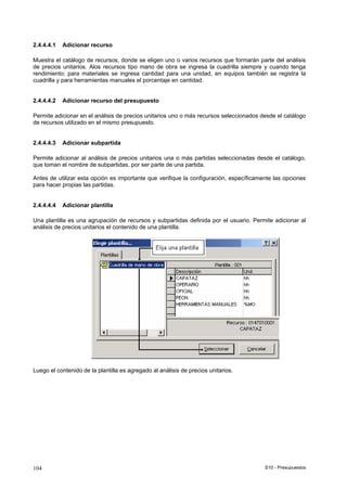 S10 - Presupuestos104
2.4.4.4.1 Adicionar recurso
Muestra el catálogo de recursos, donde se eligen uno o varios recursos que formarán parte del análisis
de precios unitarios. Alos recursos tipo mano de obra se ingresa la cuadrilla siempre y cuando tenga
rendimiento; para materiales se ingresa cantidad para una unidad, en equipos también se registra la
cuadrilla y para herramientas manuales el porcentaje en cantidad.
2.4.4.4.2 Adicionar recurso del presupuesto
Permite adicionar en el análisis de precios unitarios uno o más recursos seleccionados desde el catálogo
de recursos utilizado en el mismo presupuesto.
2.4.4.4.3 Adicionar subpartida
Permite adicionar al análisis de precios unitarios una o más partidas seleccionadas desde el catálogo,
que toman el nombre de subpartidas, por ser parte de una partida.
Antes de utilizar esta opción es importante que verifique la configuración, específicamente las opciones
para hacer propias las partidas.
2.4.4.4.4 Adicionar plantilla
Una plantilla es una agrupación de recursos y subpartidas definida por el usuario. Permite adicionar al
análisis de precios unitarios el contenido de una plantilla.
Luego el contenido de la plantilla es agregado al análisis de precios unitarios.
 
