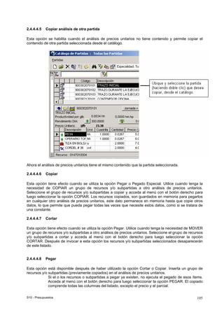 S10 - Presupuestos 105
2.4.4.4.5 Copiar análisis de otra partida
Esta opción se habilita cuando el análisis de precios unitarios no tiene contenido y permite copiar el
contenido de otra partida seleccionada desde el catálogo.
Ahora el análisis de precios unitarios tiene el mismo contenido que la partida seleccionada.
2.4.4.4.6 Copiar
Esta opción tiene efecto cuando se utiliza la opción Pegar o Pegado Especial. Utilice cuando tenga la
necesidad de COPIAR un grupo de recursos y/o subpartidas a otro análisis de precios unitarios.
Seleccione el grupo de recursos y/o subpartidas a copiar y acceda al menú con el botón derecho para
luego seleccionar la opción COPIAR. Los recursos copiados, son guardados en memoria para pegarlos
en cualquier otro análisis de precios unitarios, este dato permanece en memoria hasta que copie otros
datos, lo que permite que pueda pegar todas las veces que necesite estos datos, como si se tratara de
una constante.
2.4.4.4.7 Cortar
Esta opción tiene efecto cuando se utiliza la opción Pegar. Utilice cuando tenga la necesidad de MOVER
un grupo de recursos y/o subpartidas a otro análisis de precios unitarios. Seleccione el grupo de recursos
y/o subpartidas a cortar y acceda al menú con el botón derecho para luego seleccionar la opción
CORTAR. Después de invocar a esta opción los recursos y/o subpartidas seleccionados desaparecerán
de este listado.
2.4.4.4.8 Pegar
Esta opción está disponible después de haber utilizado la opción Cortar o Copiar. Inserta un grupo de
recursos y/o subpartidas (previamente copiados) en el análisis de precios unitarios.
Si el o los recursos o subpartidas a pegar ya existen, no ejecuta el pegado de esos ítems.
Acceda al menú con el botón derecho para luego seleccionar la opción PEGAR. El copiado
comprende todas las columnas del listado, excepto el precio y el parcial.
 