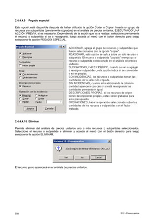 S10 - Presupuestos106
2.4.4.4.9 Pegado especial
Esta opción está disponible después de haber utilizado la opción Cortar o Copiar. Inserta un grupo de
recursos y/o subpartidas (previamente copiados) en el análisis de precios unitarios, EJECUTANDO UNA
ACCIÓN PREVIA, si es necesario. Dependiendo de la acción que va a realizar, seleccione previamente
el recurso o subpartida si va a reasignarlo, luego acceda al menú con el botón derecho para luego
seleccionar la opción PEGADO ESPECIAL.
2.4.4.4.10 Eliminar
Permite eliminar del análisis de precios unitarios uno o más recursos o subpartidas seleccionados.
Seleccione el recurso o subpartida a eliminar y acceda al menú con el botón derecho para luego
seleccionar la opción ELIMINAR.
El recurso ya no aparecerá en el análisis de precios unitarios.
 