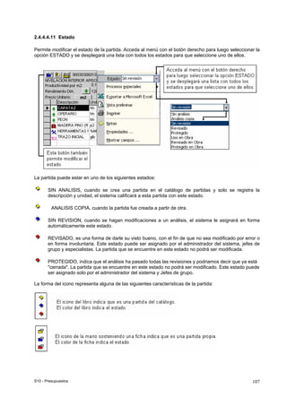 S10 - Presupuestos 107
2.4.4.4.11 Estado
Permite modificar el estado de la partida. Acceda al menú con el botón derecho para luego seleccionar la
opción ESTADO y se desplegará una lista con todos los estados para que seleccione uno de ellos.
La partida puede estar en uno de los siguientes estados:
SIN ANALISIS, cuando se crea una partida en el catálogo de partidas y solo se registra la
descripción y unidad, el sistema calificará a esta partida con este estado.
ANALISIS COPIA, cuando la partida fue creada a partir de otra.
SIN REVISION, cuando se hagan modificaciones a un análisis, el sistema le asignará en forma
automáticamente este estado.
REVISADO, es una forma de darle su visto bueno, con el fin de que no sea modificado por error o
en forma involuntaria. Este estado puede ser asignado por el administrador del sistema, jefes de
grupo y especialistas. La partida que se encuentre en este estado no podrá ser modificada.
PROTEGIDO, indica que el análisis ha pasado todas las revisiones y podriamos decir que ya está
"cerrada". La partida que se encuentre en este estado no podrá ser modificado. Este estado puede
ser asignado solo por el administrador del sistema y Jefes de grupo.
La forma del icono representa alguna de las siguientes características de la partida:
 