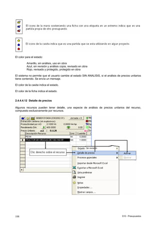 S10 - Presupuestos108
El color para el estado:
Amarillo, sin análisis, uso en obra
Azul, sin revisión y análisis copia, revisado en obra
Rojo, revisado y protegido, protegido en obra
El sistema no permite que el usuario cambie al estado SIN ANALISIS, si el análisis de precios unitarios
tiene contenido. Se envía un mensaje.
El color de la casita indica el estado.
El color de la ficha indica el estado.
2.4.4.4.12 Detalle de precios
Algunos recursos pueden tener detalle, una especie de análisis de precios unitarios del recurso,
compuesto exclusivamente por recursos.
 