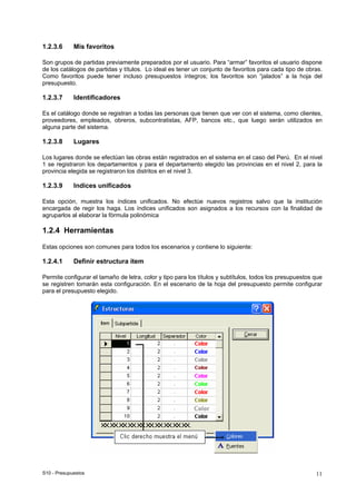 S10 - Presupuestos 11
1.2.3.6 Mis favoritos
Son grupos de partidas previamente preparados por el usuario. Para “armar” favoritos el usuario dispone
de los catálogos de partidas y títulos. Lo ideal es tener un conjunto de favoritos para cada tipo de obras.
Como favoritos puede tener incluso presupuestos íntegros; los favoritos son “jalados” a la hoja del
presupuesto.
1.2.3.7 Identificadores
Es el catálogo donde se registran a todas las personas que tienen que ver con el sistema, como clientes,
proveedores, empleados, obreros, subcontratistas, AFP, bancos etc., que luego serán utilizados en
alguna parte del sistema.
1.2.3.8 Lugares
Los lugares donde se efectúan las obras están registrados en el sistema en el caso del Perú. En el nivel
1 se registraron los departamentos y para el departamento elegido las provincias en el nivel 2, para la
provincia elegida se registraron los distritos en el nivel 3.
1.2.3.9 Indices unificados
Esta opción, muestra los índices unificados. No efectúe nuevos registros salvo que la institución
encargada de regir los haga. Los índices unificados son asignados a los recursos con la finalidad de
agruparlos al elaborar la fórmula polinómica
1.2.4 Herramientas
Estas opciones son comunes para todos los escenarios y contiene lo siguiente:
1.2.4.1 Definir estructura ítem
Permite configurar el tamaño de letra, color y tipo para los títulos y subtítulos, todos los presupuestos que
se registren tomarán esta configuración. En el escenario de la hoja del presupuesto permite configurar
para el presupuesto elegido.
 
