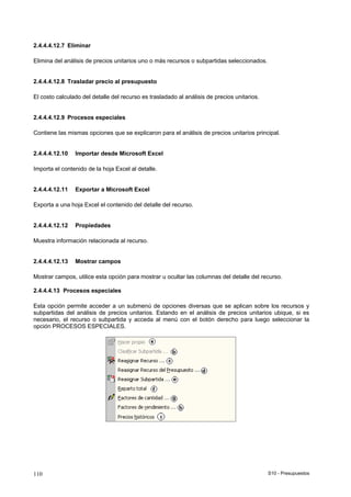 S10 - Presupuestos110
2.4.4.4.12.7 Eliminar
Elimina del análisis de precios unitarios uno o más recursos o subpartidas seleccionados.
2.4.4.4.12.8 Trasladar precio al presupuesto
El costo calculado del detalle del recurso es trasladado al análisis de precios unitarios.
2.4.4.4.12.9 Procesos especiales
Contiene las mismas opciones que se explicaron para el análisis de precios unitarios principal.
2.4.4.4.12.10 Importar desde Microsoft Excel
Importa el contenido de la hoja Excel al detalle.
2.4.4.4.12.11 Exportar a Microsoft Excel
Exporta a una hoja Excel el contenido del detalle del recurso.
2.4.4.4.12.12 Propiedades
Muestra información relacionada al recurso.
2.4.4.4.12.13 Mostrar campos
Mostrar campos, utilice esta opción para mostrar u ocultar las columnas del detalle del recurso.
2.4.4.4.13 Procesos especiales
Esta opción permite acceder a un submenú de opciones diversas que se aplican sobre los recursos y
subpartidas del análisis de precios unitarios. Estando en el análisis de precios unitarios ubique, si es
necesario, el recurso o subpartida y acceda al menú con el botón derecho para luego seleccionar la
opción PROCESOS ESPECIALES.
 